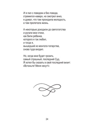 24
И я пил с поводом и без повода, 	
стремился наверх, но смотрел вниз, 	
я думал, что там проходила молодость, 	
а там пролетала жизнь. 	
	
А некоторые доходили до святотатства 	
и ругали мои стихи, 	
как били ребенка, 	
которого я так любил, 	
и тогда я, 	
вышедший из монголо-татарства, 	
снова туда входил. 	
	
Но, когда мне будет грозить 	
самый страшный, последний Суд, 	
Я хотел бы сказать в свой последний визит:	
«Встаньте! Меня несут!»
 