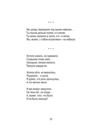 25
* * *
Мы дождь переждали под одним навесом… 	
Ты пошла дальше полем, а я лесом, 	
Ты жизнь прожила в полях, а я - в лесах, 	
Мы, может, с тобою встретимся – на небесах.
* * *
Хотела сказать, но сдержала
Страшное слово свое...
Холодная, липкая жалость
Тронула сердце ее.
Хотела уйти, но вернулась,
Подумала… и ушла,
Я думал, что дочь проснулась,
А это метель мела.
И все вокруг закрутило,
Ни тени нет, ни следа...
А, может, того, что было
И не было никогда?
 