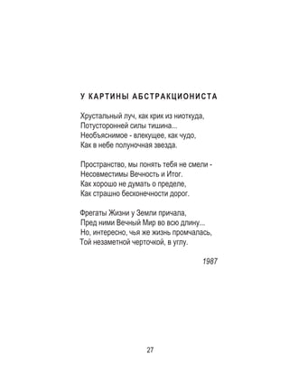 27
У КАРТИНЫ АБСТРАКЦИОНИСТА
Хрустальный луч, как крик из ниоткуда,
Потусторонней силы тишина...
Необъяснимое - влекущее, как чудо,
Как в небе полуночная звезда.
Пространство, мы понять тебя не смели -
Несовместимы Вечность и Итог.
Как хорошо не думать о пределе,
Как страшно бесконечности дорог.
Фрегаты Жизни у Земли причала,
Пред ними Вечный Мир во всю длину...
Но, интересно, чья же жизнь промчалась,
Той незаметной черточкой, в углу.
1987
 