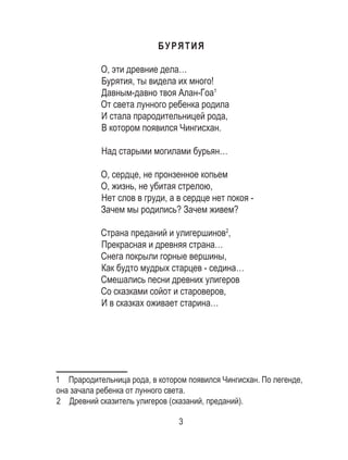 3
БУРЯТИЯ
О, эти древние дела…
Бурятия, ты видела их много!
Давным-давно твоя Алан-Гоа1
От света лунного ребенка родила
И стала прародительницей рода,
В котором появился Чингисхан.
Над старыми могилами бурьян…
О, сердце, не пронзенное копьем
О, жизнь, не убитая стрелою,
Нет слов в груди, а в сердце нет покоя -
Зачем мы родились? Зачем живем?
Страна преданий и улигершинов2
,
Прекрасная и древняя страна…
Снега покрыли горные вершины,
Как будто мудрых старцев - седина…
Смешались песни древних улигеров
Со сказками сойот и староверов,
И в сказках оживает старина…
1  Прародительница рода, в котором появился Чингисхан. По легенде,
она зачала ребенка от лунного света.
2  Древний сказитель улигеров (сказаний, преданий).
 