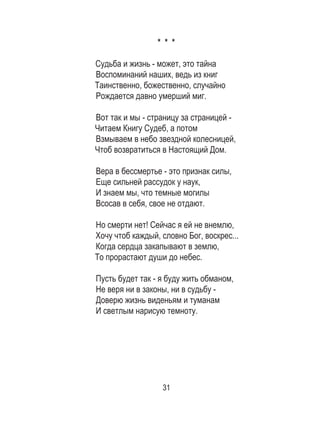 31
* * *
Судьба и жизнь - может, это тайна
Воспоминаний наших, ведь из книг
Таинственно, божественно, случайно
Рождается давно умерший миг.
Вот так и мы - страницу за страницей -
Читаем Книгу Судеб, а потом
Взмываем в небо звездной колесницей,
Чтоб возвратиться в Настоящий Дом.
Вера в бессмертье - это признак силы,
Еще сильней рассудок у наук,
И знаем мы, что темные могилы
Всосав в себя, свое не отдают.
Но смерти нет! Сейчас я ей не внемлю,
Хочу чтоб каждый, словно Бог, воскрес...
Когда сердца закапывают в землю,
То прорастают души до небес.
Пусть будет так - я буду жить обманом,
Не веря ни в законы, ни в судьбу -
Доверю жизнь виденьям и туманам
И светлым нарисую темноту.
 