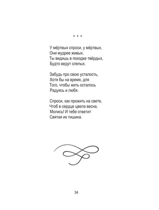 34
* * *
У мёртвых спроси, у мёртвых,
Они мудрее живых.
Ты видишь в походке твёрдых,
Будто ведут слепых.
Забудь про свою усталость,
Хотя бы на время, для
Того, чтобы жить осталось
Радуясь и любя.
Спроси, как прожить на свете,
Чтоб в сердце цвела весна,
Молись! И тебе ответит	
Святая их тишина.
 