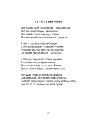 35
СУПРУГЕ ВИКТОРИИ
Моя любовь была ненастоящая – нарисованная,
Мне иметь настоящую – рискованно,
Мне любить по-настоящему – опасно,
Моя женщина была лишь в мечтах прекрасна.
А тебя я полюбил живую и близкую,
С мечтами высокими и заботами низкими,
Но каждое объятие твое, как причащение,
Где каждое прикосновение – ощущение.
Я тебя чувствую кожей своей и нервами,
Ты для меня каждый раз – первая,
Быть может это не так, но твои объятия,
Спасли меня от беды, спасли от проклятия.
Моя душа теперь со смертью раскована,
Она простилась со страхами подростковыми,
На месте страха теперь любовь к Богу, любовь к тебе,
Спасибо за то, что ты есть в моей судьбе! 
 