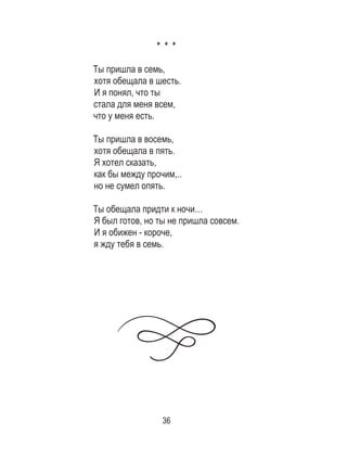 36
* * *
Ты пришла в семь,
хотя обещала в шесть.
И я понял, что ты
стала для меня всем,
что у меня есть.
 
Ты пришла в восемь,
хотя обещала в пять.
Я хотел сказать,
как бы между прочим,..
но не сумел опять.
 
Ты обещала придти к ночи…
Я был готов, но ты не пришла совсем.
И я обижен - короче,
я жду тебя в семь.
 