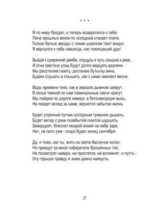 37
* * *
Я по миру бродил, а теперь возвратился к тебе,
Пена прошлых веков по холодной стекает плите,
Только белые звезды с тихим шорохом тают вокруг,
Я вернулся к тебе навсегда, нас покинувший друг.
Выйдя к сумрачной дамбе, спущусь я чуть слышно к реке,
И огни светлых улиц будут долго мерцать вдалеке.
Мы расстелим газету, достанем бутылку вина,
Будем слушать и слышать, как с нами хмелеет весна.
Воды времени тихо, как в зеркале дымном замрут,
В келье темной по нам поминальные свечи зажгут.
Мы пойдем по дороге наверх, в белозвездную высь,
Не пойдет вслед за нами, вернется забытая жизнь.
Будет утренний путник холодным туманом дышать,
Будет ветер с реки позабытой газетой шуршать,
Замерцает, блеснет мокрой кожей на небе заря,
Нет, не лето уже - скоро будет конец сентября.
Да, я тоже, как ты, жить на свете беспечно хотел,
Но приедут за мной собиратели брошенных тел,
Не посмотрят наверх, не простятся, не вспомнят, и пусть -
Эту горькую правду я знаю давно наизусть.
 