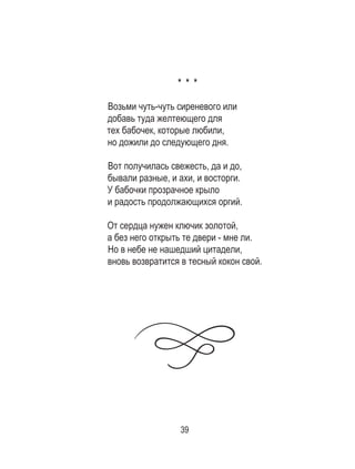 39
* * *
Возьми чуть-чуть сиреневого или
добавь туда желтеющего для
тех бабочек, которые любили,
но дожили до следующего дня.
Вот получилась свежесть, да и до,
бывали разные, и ахи, и восторги.
У бабочки прозрачное крыло
и радость продолжающихся оргий.
От сердца нужен ключик золотой,
а без него открыть те двери - мне ли.
Но в небе не нашедший цитадели,
вновь возвратится в тесный кокон свой.
 