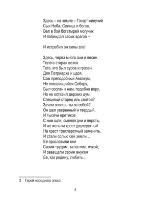 4
Здесь – на земле – Гэсэр3
живучий
Сын Неба, Солнца и богов,
Вел в бой богатырей могучих
И побеждал своих врагов –
И истребил он силы зла!
Здесь, через много зим и весен,
Телега старая везла
Того, кто был суров и грозен
Для Патриарха и царя.
Сам преподобный Аввакум,
Не покорившийся Собору,
Был сослан к нам, подобно вору,
Но не оставил дерзких дум.
Спесивый старец иль святой?
Зачем зовешь ты за собой?
Он шел уверенный и твердый,
И тысячи еретиков
С ним шли, сменяя дни и версты,
И не желали крест двуперстный
На крест трехперстный заменить.
И стали солью сей земли…
Ее прославили они
Своим трудом, талантом, мукой,
И завещали своим внукам
Ее, как родину, любить…
3  Герой народного эпоса
 