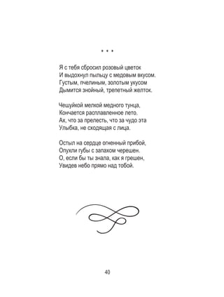 40
* * *
Я с тебя сбросил розовый цветок
И выдохнул пыльцу с медовым вкусом.
Густым, пчелиным, золотым укусом
Дымится знойный, трепетный желток.
Чешуйкой мелкой медного тунца,
Кончается расплавленное лето.
Ах, что за прелесть, что за чудо эта
Улыбка, не сходящая с лица.
Остыл на сердце огненный прибой,
Опухли губы с запахом черешен.
О, если бы ты знала, как я грешен,
Увидев небо прямо над тобой.
 
