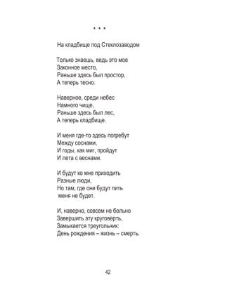 42
* * *
На кладбище под Стеклозаводом
Только знаешь, ведь это мое
Законное место,
Раньше здесь был простор,
А теперь тесно.
Наверное, среди небес
Намного чище,
Раньше здесь был лес,
А теперь кладбище.
И меня где-то здесь погребут
Между соснами,
И годы, как миг, пройдут
И лета с веснами.
И будут ко мне приходить
Разные люди,
Но там, где они будут пить
меня не будет.
И, наверно, совсем не больно
Завершить эту круговерть,
Замыкается треугольник:
День рождения – жизнь – смерть.
 