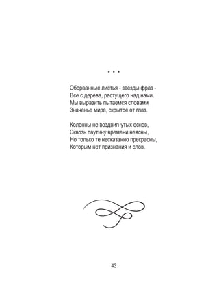 43
* * *
Оборванные листья - звезды фраз -
Все с дерева, растущего над нами.
Мы выразить пытаемся словами
Значенье мира, скрытое от глаз.
Колонны не воздвигнутых основ,
Сквозь паутину времени неясны,
Но только те несказанно прекрасны,
Которым нет признания и слов.
 