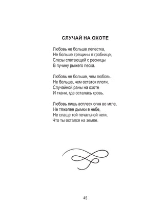 45
СЛУЧАЙ НА ОХОТЕ
Любовь не больше лепестка,
Не больше трещины в гробнице,
Слезы слетающей с ресницы
В пучину рыжего песка.
Любовь не больше, чем любовь.
Не больше, чем остаток плоти,
Случайной раны на охоте
И ткани, где осталась кровь.
Любовь лишь всплеск огня во мгле,
Не тяжелее дымки в небе,
Не слаще той печальной неги,
Что ты остался на земле.
 