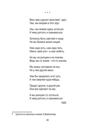 46
* * *
Весь мир шуршит деньгами7
, друг,
Увы, мы входим в этот круг.
Увы, мы можем здесь остаться,
К чему роптать и сомневаться.
Хотелось быть светлей и чище,
Но мы боимся жизни нищей.
Нам надо есть, нам надо пить,
Иметь свой угол - в нем любить.
Но мы не ропщем и не плачем,
Ведь мы-то знаем - что-то значим,
Мы жизнь поставили на кон,
Но у нее другой закон.
Нам бы проделать этот путь,
А там свернем куда-нибудь.
Придут другие, в другой раз
Они все сделают за нас.
А мы рискуем тут остаться,
К чему роптать и сомневаться.
1995
7  Цитата из записных книжек А.Вампилова.
 