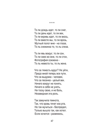 47
* * *
То ли дождь идет, то ли снег,
То ли день идет, то ли век,
То ли вкривь идет, то ли вкось,
То ли вместе мы, то ли врозь,
Мутный полог мне - на глаза,
То ль снежинка то, то ль слеза.
То ли явь вокруг, то ли сон,
То ли смех во мне, то ли стон,
Фотография сожжена -
То ль невеста ты, то ль жена.
Что за тяжесть вдруг? Не уйти,
Предо мной теперь все пути,
Что за выдумка - человек,
Что за песенка - целый век.
Ничего вокруг не понять,
Ничего в себе не унять,
Ни тоску свою, и не боль,
Незавидная эта роль.
Так замучила темнота,
Так, что кровь течет изо рта,
Но так мучиться - беспредел,
Только вышло так, как хотел.
Если хочется - развяжись,
 
