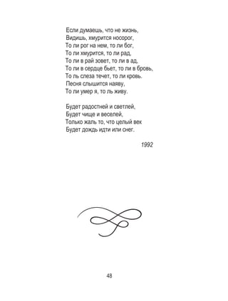 48
Если думаешь, что не жизнь,
Видишь, хмурится носорог,
То ли рог на нем, то ли бог,
То ли хмурится, то ли рад,
То ли в рай зовет, то ли в ад,
То ли в сердце бьет, то ли в бровь,
То ль слеза течет, то ли кровь.
Песня слышится наяву,
То ли умер я, то ль живу.
Будет радостней и светлей,
Будет чище и веселей,
Только жаль то, что целый век
Будет дождь идти или снег.
1992
 