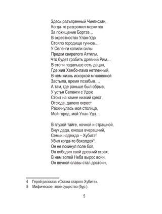 5
Здесь разъяренный Чингисхан,
Когда-то разгромил меркитов
За похищение Бортээ…
В окрестностях Улан-Удэ
Стояло городище гуннов…
У Селенги копили силы
Предки свирепого Аттилы,
Что будет грабить древний Рим…
В степи подальше есть дацан,
Где жив Хамбо-лама нетленный,
В нем жизнь искоркой мгновенной
Застыла, время позабыв….
А там, где раньше был обрыв,
У устья Селенги с Удою
Стоит на камне низкий крест,
Отсюда, далеко окрест
Раскинулась моя столица,
Мой город, мой Улан-Удэ…
В глухой тайге, ночной и страшной,
Внук деда, юноша вчерашний,
Семьи надежда – Хубитэ4
Убил когда-то бохолдоя5
.
Он не покинул поле боя,
Он победил свой древний страх,
В нем волей Неба вырос воин,
Он вечной славы стал достоин,
4  Герой рассказа «Сказка старого Хубитэ».
5  Мифическое, злое существо (бур.).
 