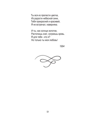 51
Ты вся из прелести цветка,
Из радости небесной сини,
Тебя прекрасней и красивей,
Я не встречал, наверняка.
И ты, как солнце золотое,
Растопишь снег, согреешь кровь.
Я для тебя - кто я?
Но только ты моя любовь!
1994
 