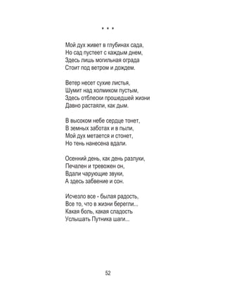 52
* * *
Мой дух живет в глубинах сада,
Но сад пустеет с каждым днем,
Здесь лишь могильная ограда
Стоит под ветром и дождем.
Ветер несет сухие листья,
Шумит над холмиком пустым,
Здесь отблески прошедшей жизни
Давно растаяли, как дым.
В высоком небе сердце тонет,
В земных заботах и в пыли,
Мой дух метается и стонет,
Но тень нанесена вдали.
Осенний день, как день разлуки,
Печален и тревожен он,
Вдали чарующие звуки,
А здесь забвение и сон.
Исчезло все - былая радость,
Все то, что в жизни берегли...
Какая боль, какая сладость
Услышать Путника шаги...
 