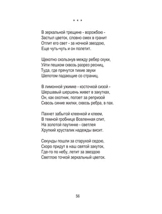 56
* * *
В зеркальной трещине - ворожбою -
Застыл цветок, словно смех в гранит
Отлит его свет - за ночной звездою,
Еще чуть-чуть и он полетит.
Щекотно скользнув между ребер скуки,
Уйти пешком сквозь разрез ресниц,
Туда, где прячутся тихие звуки
Шепотом падающие со страниц.
В лимонной ужимке - косточкой сизой -
Шершавый шершень живет в закутках,
Он, как охотник, ползет за репризой
Сквозь синие жилки, сквозь ребра, в пах.
Пахнет забытой клеенкой и клеем,
В темной гробнице Вселенная спит,
На золотой паутинке - светлея
Хрупкий хрусталик надежды висит.
Секунды пошли за старухой седою,
Скоро придут в наш святой закуток,
Где-то по небу, летит за звездою
Светлою точкой зеркальный цветок.
 