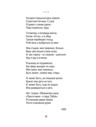 58
* * *
Сегодня страшный день апреля
Страстная пятница. С утра
Я думал о своем уделе -
Пора покаяться, пора.
Готовлюсь к исповеди молча,
Читаю «Отче», а в обед
Грехов перебираю толщу,
Чтоб жить и выбраться на свет.
Мне стыдно, мне тревожно, больно,
Ведь грех вошел в мое нутро,
И, как к врачу - со страхом - школьник
Иду и еду я в метро.
Я выхожу из подземелья,
Как зверь выходит из норы,
Мои грехи, мои сомненья,
Быть может, словно мир, стары.
И, может быть, уж слишком грозно
Кричат мне дети на пути,
И, может быть, еще не поздно
Мне развернуться и уйти.
Нет, поздно. Обнажилась рана.
«Прости меня - я пред Тобой»,
Я открываю двери Храма
Почти спокойною рукой.
1995
 