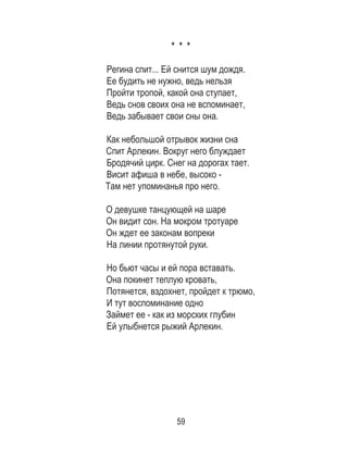 59
* * *
Регина спит... Ей снится шум дождя.
Ее будить не нужно, ведь нельзя
Пройти тропой, какой она ступает,
Ведь снов своих она не вспоминает,
Ведь забывает свои сны она.
Как небольшой отрывок жизни сна
Спит Арлекин. Вокруг него блуждает
Бродячий цирк. Снег на дорогах тает.
Висит афиша в небе, высоко -
Там нет упоминанья про него.
О девушке танцующей на шаре
Он видит сон. На мокром тротуаре
Он ждет ее законам вопреки
На линии протянутой руки.
Но бьют часы и ей пора вставать.
Она покинет теплую кровать,
Потянется, вздохнет, пройдет к трюмо,
И тут воспоминание одно
Займет ее - как из морских глубин
Ей улыбнется рыжий Арлекин.
 