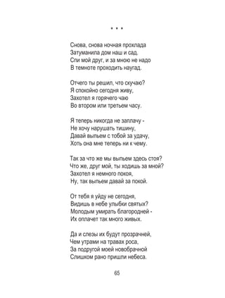 65
* * *
Снова, снова ночная прохлада
Затуманила дом наш и сад.
Спи мой друг, и за мною не надо
В темноте проходить наугад.
Отчего ты решил, что скучаю?
Я спокойно сегодня живу,
Захотел я горячего чаю
Во втором или третьем часу.
Я теперь никогда не заплачу -
Не хочу нарушать тишину,
Давай выпьем с тобой за удачу,
Хоть она мне теперь ни к чему.
Так за что же мы выпьем здесь стоя?
Что же, друг мой, ты ходишь за мной?
Захотел я немного покоя,
Ну, так выпьем давай за покой.
От тебя я уйду не сегодня,
Видишь в небе улыбки святых?
Молодым умирать благородней -
Их оплачет так много живых.
Да и слезы их будут прозрачней,
Чем утрами на травах роса,
За подругой моей новобрачной
Слишком рано пришли небеса.
 