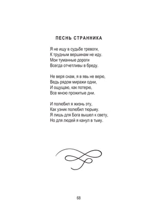 68
ПЕСНЬ СТРАННИКА
Я не ищу в судьбе тревоги,
К трудным вершинам не иду.
Мои туманные дороги
Всегда отчетливы в бреду.
Не веря снам, я в явь не верю,
Ведь рядом миражи одни,
И ощущаю, как потерю,
Все мною прожитые дни.
И полюбил я жизнь эту,
Как узник полюбил тюрьму.
Я лишь для Бога вышел к свету,
Но для людей я канул в тьму.
 