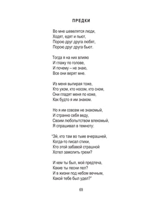 69
ПРЕДКИ
Во мне шевелятся люди, 	
Ходят, едят и пьют, 	
Порою друг друга любят, 	
Порою друг друга бьют. 	
	
Тогда я на них влияю
И глажу по голове, 	
И почему – не знаю, 	
Все они верят мне. 	
	
Из меня выпирая тоже, 	
Кто ухом, кто носом, кто сном, 	
Они гладят меня по коже, 	
Как будто я им знаком. 	
	
Но я им совсем не знакомый, 	
И странно себя веду, 	
Своим любопытством влекомый,	
Я спрашивал в темноту: 	
	
“Эй, кто там во тьме вчерашней, 	
Когда-то писал стихи, 	
Кто этой забавой страшной 	
Хотел замолить грехи? 	
	
И кем ты был, мой предтеча, 	
Какие ты песни пел? 	
И в жизни под небом вечным, 	
Какой тебе был удел?” 	
 