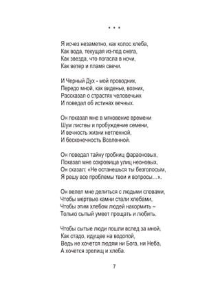 7
* * *
Я исчез незаметно, как колос хлеба,
Как вода, текущая из-под снега,
Как звезда, что погасла в ночи,
Как ветер и пламя свечи.
И Черный Дух - мой проводник,
Передо мной, как виденье, возник,
Рассказал о страстях человечьих
И поведал об истинах вечных.
Он показал мне в мгновение времени
Шум листвы и пробуждение семени,
И вечность жизни нетленной,
И бесконечность Вселенной.
Он поведал тайну гробниц фараоновых,
Показал мне сокровища улиц неоновых,
Он сказал: «Не останешься ты безголосым,
Я решу все проблемы твои и вопросы…».
Он велел мне делиться с людьми словами,
Чтобы мертвые камни стали хлебами,
Чтобы этим хлебом людей накормить –
Только сытый умеет прощать и любить.
Чтобы сытые люди пошли вслед за мной,
Как стадо, идущее на водопой,
Ведь не хочется людям ни Бога, ни Неба,
А хочется зрелищ и хлеба.
 