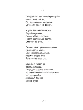 71
* * *
	
Она работает в китайском ресторане.	
Носит синее кимоно. 	
Ест деревянными палочками. 	
Вечерами играет на флейте. 	
	
Крутит тонкими пальчиками 	
Барабан времени. 	
Просит у Будды счастья. 	
Любит, закутавшись в шаль, 	
Смотреть на огонь. 	
	
Она вышивает цветными нитками 	
Причудливые узоры. 	
Спит на жёсткой подушке. 	
Утрами, глядя в окно, 	
Разгадывает свои сны. 	
	
Если бы я увидел её 	
десять лет назад, 	
то вряд ли обратил внимание, 	
но сейчас мне показалась знакомой 	
ее тихая улыбка 	
и розовые фиалки 	
у нее в руках 	
 