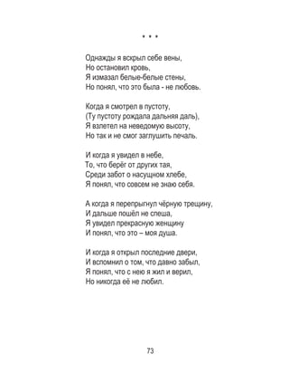 73
* * *
Однажды я вскрыл себе вены, 	
Но остановил кровь, 	
Я измазал белые-белые стены, 	
Но понял, что это была - не любовь. 	
	
Когда я смотрел в пустоту, 	
(Ту пустоту рождала дальняя даль), 	
Я взлетел на неведомую высоту, 	
Но так и не смог заглушить печаль. 	
	
И когда я увидел в небе, 	
То, что берёг от других тая, 	
Среди забот о насущном хлебе, 	
Я понял, что совсем не знаю себя. 	
	
А когда я перепрыгнул чёрную трещину, 	
И дальше пошёл не спеша, 	
Я увидел прекрасную женщину 	
И понял, что это – моя душа. 	
	
И когда я открыл последние двери, 	
И вспомнил о том, что давно забыл, 	
Я понял, что с нею я жил и верил, 	
Но никогда её не любил.
 