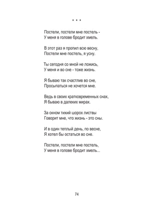 74
* * *
Постели, постели мне постель - 	
У меня в голове бродит хмель. 	
	
В этот раз я пропил всю весну, 	
Постели мне постель, я усну. 	
	
Ты сегодня со мной не ложись, 	
У меня и во сне - тоже жизнь. 	
	
Я бываю так счастлив во сне, 	
Просыпаться не хочется мне.
Ведь в своих кратковременных снах,	
Я бываю в далеких мирах. 	
	
За окном тихий шорох листвы 	
Говорит мне, что жизнь - это сны. 	
	
И в один теплый день, по весне, 	
Я хотел бы остаться во сне. 	
	
Постели, постели мне постель, 	
У меня в голове бродит хмель...
 