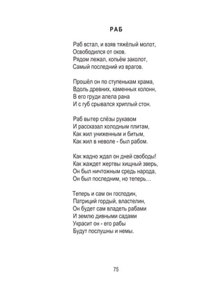 75
РАБ
Раб встал, и взяв тяжёлый молот,
Освободился от оков.
Рядом лежал, копьём заколот,
Самый последний из врагов.
Прошёл он по ступенькам храма,
Вдоль древних, каменных колонн,
В его груди алела рана
И с губ срывался хриплый стон.
Раб вытер слёзы рукавом
И рассказал холодным плитам,
Как жил униженным и битым,
Как жил в неволе - был рабом.
Как жадно ждал он дней свободы!
Как жаждет жертвы хищный зверь,
Он был ничтожным средь народа,
Он был последним, но теперь…
Теперь и сам он господин,
Патриций гордый, властелин,
Он будет сам владеть рабами
И землю дивными садами
Украсит он - его рабы
Будут послушны и немы.
 