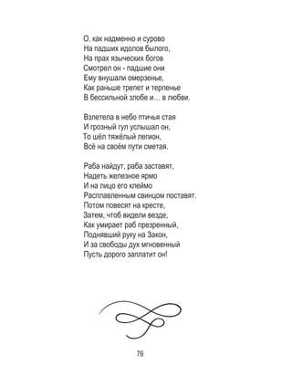 76
О, как надменно и сурово
На падших идолов былого,
На прах языческих богов
Смотрел он - падшие они
Ему внушали омерзенье,
Как раньше трепет и терпенье
В бессильной злобе и… в любви.
Взлетела в небо птичья стая
И грозный гул услышал он,
То шёл тяжёлый легион,
Всё на своём пути сметая.
Раба найдут, раба заставят,
Надеть железное ярмо
И на лицо его клеймо
Расплавленным свинцом поставят.
Потом повесят на кресте,
Затем, чтоб видели везде,
Как умирает раб презренный,
Поднявший руку на Закон,
И за свободы дух мгновенный
Пусть дорого заплатит он!
 
