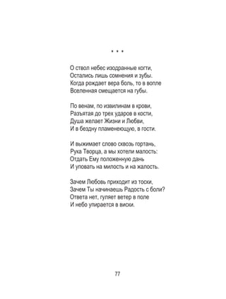 77
* * *
О ствол небес изодранные когти,
Остались лишь сомнения и зубы.
Когда рождает вера боль, то в вопле
Вселенная смещается на губы.
По венам, по извилинам в крови,
Разъятая до трех ударов в кости,
Душа желает Жизни и Любви,
И в бездну пламенеющую, в гости.
И выжимает слово сквозь гортань,
Рука Творца, а мы хотели малость:
Отдать Ему положенную дань
И уповать на милость и на жалость.
Зачем Любовь приходит из тоски,
Зачем Ты начинаешь Радость с боли?
Ответа нет, гуляет ветер в поле
И небо упирается в виски.
 