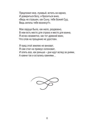 8
Предложил мне, лукавый, встать на карниз,
И довериться Богу, и броситься вниз,
«Ведь не страшен, как Сыну, тебе Божий Суд,
Ведь ангелы тебя вознесут!».
Мое сердце было, как жало, раздвоено,
В нем есть место для страха и место для воина,
Я исчез незаметно, как тот древний воин,
Что слов на прощание не удостоен.
Я пред этой землею не виноват,
Я сам стал на привкус солоноват,
И опять все, как раньше – дни идут вслед за днями,
А камни так и остались камнями…
	
 