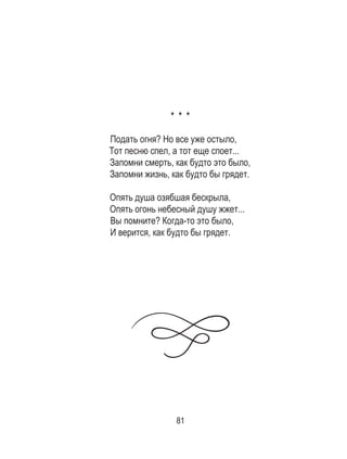 81
* * *
Подать огня? Но все уже остыло,
Тот песню спел, а тот еще споет...
Запомни смерть, как будто это было,
Запомни жизнь, как будто бы грядет.
Опять душа озябшая бескрыла,
Опять огонь небесный душу жжет...
Вы помните? Когда-то это было,
И верится, как будто бы грядет.
 