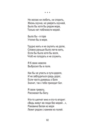 82
* * *
Не желаю ни любить, ни спорить,
Жизнь скучна, но умереть скучней,
Было бы хотя бы рядом море,
Только нет поблизости морей.
Было бы - я горе
Утопил бы в море.
Трудно жить и не скулить на долю,
Словно раньше было легче жить,
Если бы была хотя бы воля,
Чтоб не голодать и не служить.
Я б свою неволю
Выбросил бы в поле.
Как бы не упасть в пути-дороге,
И не заблудиться средь дорог,
Если часто думаешь о Боге
Значит, так к тебе приходит Бог.
Я свою тревогу,
Рассказал бы Богу.
Кто-то шепчет мне и кто-то вторит:
«Ведь живут же люди без морей…»,
Раковина белая из моря
Лежит рядом с камнем из полей.
 