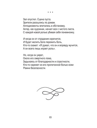 83
* * *
Зал опустел. Сцена пуста.
Зрители разошлись по домам.
Аплодисменты впитались в обстановку.
Актер, как художник, начнет все с чистого листа.
С каждой новой ролью убивая себя понемножку.
И когда он от страдания скрючится,
И будет молить Бога пережить боль,
Кто-то скажет: «Я думал, что он и вправду мучится,
А он всего лишь играет роль».
Но, когда он умрет,
Около его смертного ложа,
Задыхаясь от благодарности и страстности,
Кто-то нарежет из его пропитанной болью кожи
Ремни безопасности.
 