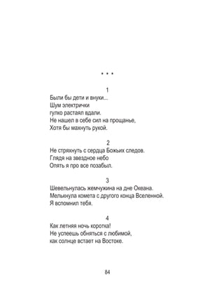 84
* * *
1
Были бы дети и внуки...
Шум электрички
гулко растаял вдали.
Не нашел в себе сил на прощанье,
Хотя бы махнуть рукой.
2
Не стряхнуть с сердца Божьих следов.
Глядя на звездное небо
Опять я про все позабыл.
3
Шевельнулась жемчужина на дне Океана.
Мелькнула комета с другого конца Вселенной.
Я вспомнил тебя.
4
Как летняя ночь коротка!
Не успеешь обняться с любимой,
как солнце встает на Востоке.
 