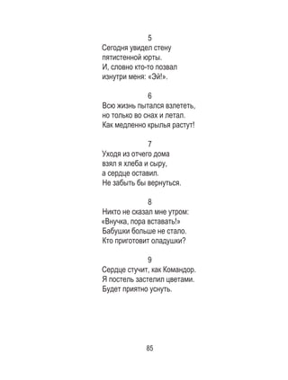 85
5
Сегодня увидел стену
пятистенной юрты.
И, словно кто-то позвал
изнутри меня: «Эй!».
6
Всю жизнь пытался взлететь,
но только во снах и летал.
Как медленно крылья растут!
7
Уходя из отчего дома
взял я хлеба и сыру,
а сердце оставил.
Не забыть бы вернуться.
8
Никто не сказал мне утром:
«Внучка, пора вставать!»
Бабушки больше не стало.
Кто приготовит оладушки?
9
Сердце стучит, как Командор.
Я постель застелил цветами.
Будет приятно уснуть.
 