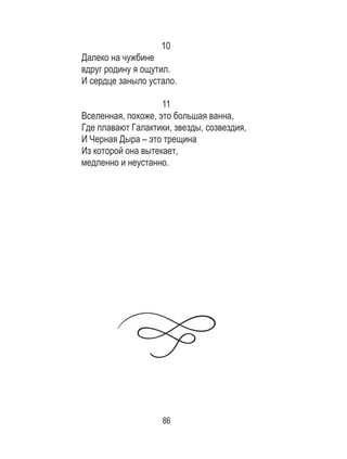 86
10
Далеко на чужбине
вдруг родину я ощутил.
И сердце заныло устало.
11
Вселенная, похоже, это большая ванна,
Где плавают Галактики, звезды, созвездия,
И Черная Дыра – это трещина
Из которой она вытекает,
медленно и неустанно.
 