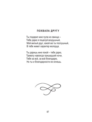 87
ПОХВАЛА ДРУГУ
Ты подарил мне пулю из свинца –
Тебе дарю я поцелуй воздушный,
Мой милый друг, какой же ты послушный,
В тебе живет характер молодца.
Ты даришь мне покой – тебе дарю,
Тревогу навсегда пришедшей ночи,
Тебя за всё, за всё благодарю,
Но ты и благодарности не хочешь.
 