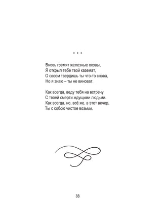 88
* * *
Вновь гремят железные оковы,
Я открыл тебе твой каземат,
О своем твердишь ты что-то снова,
Но я знаю – ты не виноват.
Как всегда, веду тебя на встречу
С твоей смерти ждущими людьми.
Как всегда, но, всё же, в этот вечер,
Ты с собою чистое возьми.
 