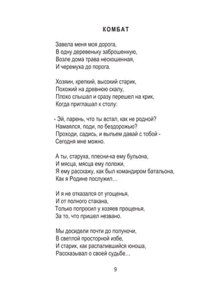 9
КОМБАТ
Завела меня моя дорога, 	
В одну деревеньку заброшенную, 	
Возле дома трава нескошенная, 	
И черемуха до порога. 	
	
Хозяин, крепкий, высокий старик, 	
Похожий на древнюю скалу, 	
Плохо слышал и сразу перешел на крик, 	
Когда приглашал к столу: 	
	
- Эй, парень, что ты встал, как не родной? 	
Намаялся, поди, по бездорожью? 	
Проходи, садись, и выпьем давай с тобой - 	
Сегодня мне можно. 	
	
А ты, старуха, плесни-ка ему бульона, 	
И мясца, мясца ему положи, 	
Я ему расскажу, как был командиром батальона,	
Как я Родине послужил… 	
И я не отказался от угощенья, 	
И от полного стакана, 	
Только попросил у хозяев прощенья, 	
За то, что пришел незвано. 	
	
Мы досидели почти до полуночи, 	
В светлой просторной избе, 	
И старик, как распалившийся юноша, 	
Рассказывал о своей судьбе… 	
 