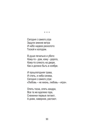 90
* * *
 
Сегодня с самого утра 	
Задули зимние ветра 	
И небо надвое расколото 	
Тоской и холодом. 	
	
В душе печально и убого: 	
Кому-то - дом, кому - дорога, 	
Кому-то слякоть на дворе, 	
Как и должно быть в ноябре. 	
	
И прошлогодняя трава, 	
И степь, и неба синева, 	
Сегодня с самого утра: 	
«Любовь – не жизнь, любовь – игра».	
	
Опять тоска, опять хандра, 	
Все та же вдалеке гора, 	
Снежинки первые летают, 	
А днем, наверное, растают. 	
	
 