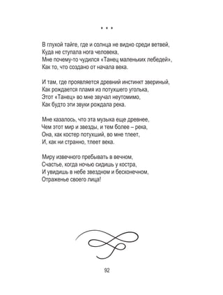 92
* * *
В глухой тайге, где и солнца не видно среди ветвей, 	
Куда не ступала нога человека,	
Мне почему-то чудился «Танец маленьких лебедей»,	
Как то, что создано от начала века. 	
	
И там, где проявляется древний инстинкт звериный, 	
Как рождается пламя из потухшего уголька, 	
Этот «Танец» во мне звучал неутомимо,	
Как будто эти звуки рождала река. 	
	
Мне казалось, что эта музыка еще древнее, 	
Чем этот мир и звезды, и тем более – река, 	
Она, как костер потухший, во мне тлеет,	
И, как ни странно, тлеет века. 	
	
Миру извечного пребывать в вечном,	
Счастье, когда ночью сидишь у костра, 	
И увидишь в небе звездном и бесконечном, 	
Отраженье своего лица!
 