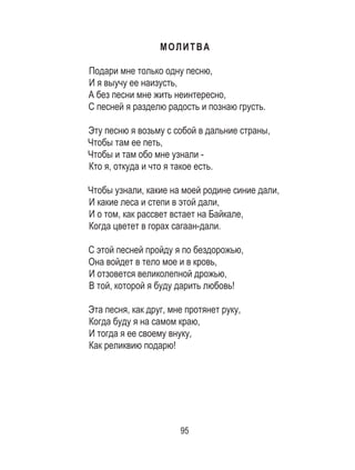 95
МОЛИТВА
Подари мне только одну песню, 	
И я выучу ее наизусть, 	
А без песни мне жить неинтересно, 	
С песней я разделю радость и познаю грусть. 	
	
Эту песню я возьму с собой в дальние страны, 	
Чтобы там ее петь, 	
Чтобы и там обо мне узнали - 	
Кто я, откуда и что я такое есть. 	
	
Чтобы узнали, какие на моей родине синие дали,	
И какие леса и степи в этой дали, 	
И о том, как рассвет встает на Байкале, 	
Когда цветет в горах сагаан-дали. 	
	
С этой песней пройду я по бездорожью, 	
Она войдет в тело мое и в кровь, 	
И отзовется великолепной дрожью, 	
В той, которой я буду дарить любовь! 	
	
Эта песня, как друг, мне протянет руку, 	
Когда буду я на самом краю, 	
И тогда я ее своему внуку, 	
Как реликвию подарю!
 