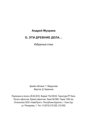 Андрей Мухраев
О, ЭТИ ДРЕВНИЕ ДЕЛА…
Избранные стихи
Подписано в печать 29.06.2016. Формат 70х100/32. Гарнитура PT Sans.
Печать офсетная. Бумага офсетная. Заказ №1066. Тираж 1000 экз.
Отпечатано ООО «НоваПринт». Республика Бурятия, г. Улан-Удэ,
ул. Ранжурова, 1. Тел.: 8 (3012) 212-220, 212-552.
Дизайн обложки: Т. Мердыгеев
Верстка: Д. Боржонов
 