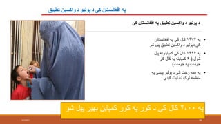 ‫تطبيق‬ ‫واکسين‬ ‫د‬ ‫پوليو‬ ‫د‬ ‫کې‬ ‫افغانستان‬ ‫په‬
2/7/2017 18
‫کې‬ ‫افغانستان‬ ‫په‬ ‫تطبيق‬ ‫واکسين‬ ‫د‬ ‫پوليو‬ ‫د‬
•‫په‬۱۹۷۴‫افغانستان‬ ‫په‬ ‫کې‬ ‫کال‬‫ن‬
‫تطبيق‬ ‫واکسين‬ ‫د‬ ‫دپوليو‬ ‫کې‬‫شو‬ ‫پيل‬
•‫په‬۱۹۹۴‫پي‬ ‫کمپاينونه‬ ‫کې‬ ‫کال‬‫ل‬
‫شول‬(۴‫کې‬ ‫کال‬ ‫په‬ ‫کمپاينه‬
‫جومات‬ ‫په‬ ‫جومات‬)
•‫پيښې‬ ‫پوليو‬ ‫د‬ ‫کې‬ ‫وخت‬ ‫هغه‬ ‫په‬‫په‬
‫کيدې‬ ‫ثبت‬ ‫نه‬ ‫توګه‬ ‫منظمه‬
‫په‬۲،۰۰‫شو‬ ‫پيل‬ ‫بهير‬ ‫کمپاين‬ ‫کور‬ ‫په‬ ‫کور‬ ‫د‬ ‫کې‬ ‫کال‬
 