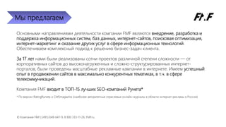 Мы предлагаем
Основными направлениями деятельности компании FMF являются внедрение, разработка и
поддержка информационных систем, баз данных, интернет-сайтов, поисковая оптимизация,
интернет-маркетинг и оказание других услуг в сфере информационных технологий.
Обеспечиваем комплексный подход к решению бизнес-задач клиента.
За 17 лет нами были реализованы сотни проектов различной степени сложности — от
корпоративных сайтов до высоконагруженных и сложно-структурированных интернет-
порталов, были проведены масштабные рекламные кампании в интернете. Имеем успешный
опыт в продвижении сайтов в максимально конкурентных тематиках, в т.ч. в сфере
телекоммуникаций.
Компания FMF входит в ТОП-15 лучших SEO-компаний Рунета*
* По версии RatingRuneta и CMSmagazine (наиболее авторитетные отраслевые онлайн-журналы в области интернет-рекламы в России)
© Компания FMF | (495) 648-647-9, 8 800 333-11-26, FMF.ru
 